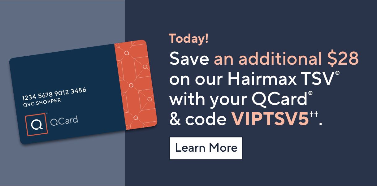 Today! Save an additional $28 on our Hairmax TSV® with your QCard® & code VIPTSV5††. Learn More