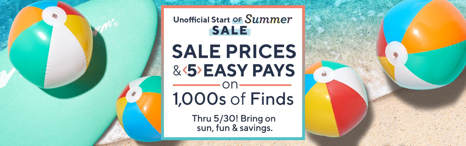 Unofficial Start of Summer Sale - Sale Prices & 5 Easy Pays on 1,000s of Finds Thru 5/30! Bring on sun, fun & savings.