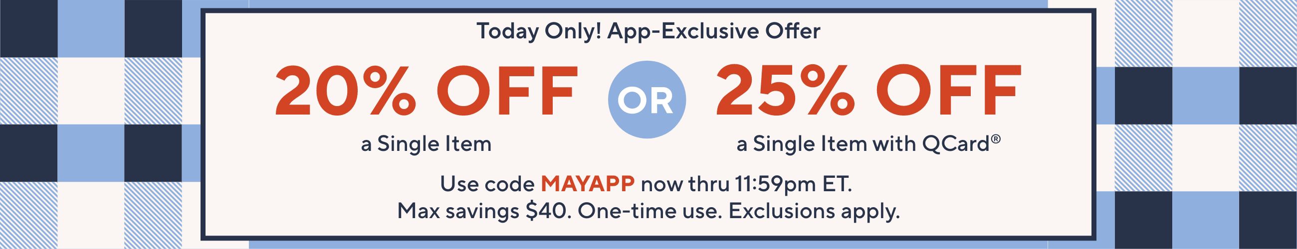 Today Only! App-Exclusive Offer: 20% Off a Single Item OR 25% Off a Single Item with QCard®.  Use code MAYAPP now thru 11:59pm ET. Max savings $40. One-time use. Exclusions apply.
