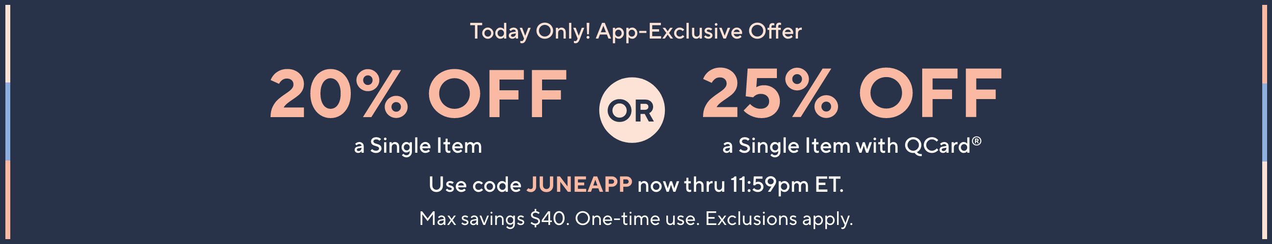Today Only! App-Exclusive Offer: 20% Off a Single Item OR 25% Off a Single Item with QCard®. Use code JUNEAPP now thru 11:59pm ET. Max savings $40. One-time use. Exclusions apply.