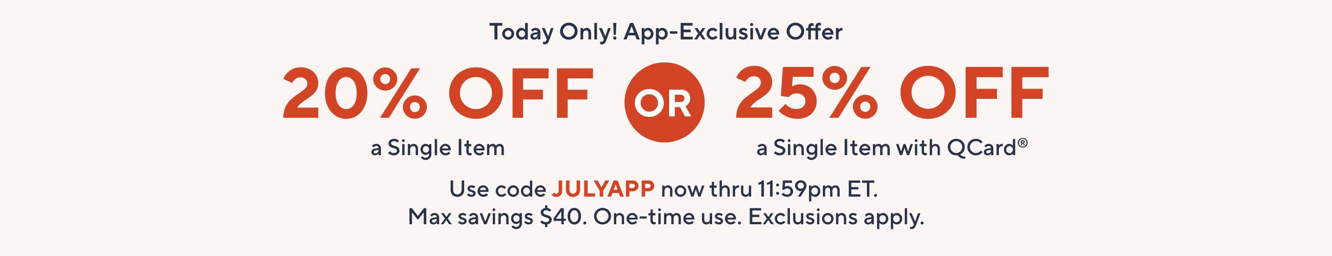 Today Only! App-Exclusive Offer: 20% Off a Single Item OR 25% Off a Single Item with QCard®.   Use code JULYAPP now thru 11:59pm ET. Max savings $40. One-time use. Exclusions apply.