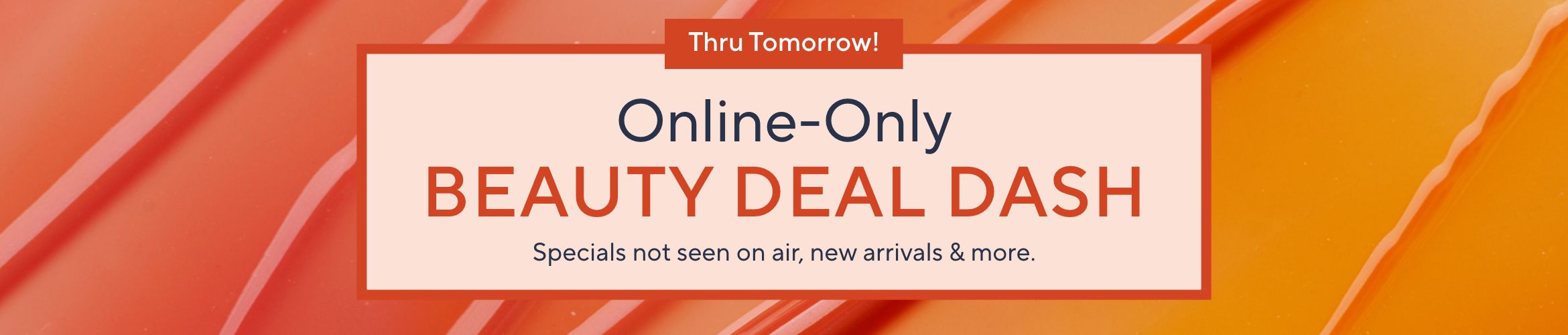 Thru Tomorrow!  Online-Only Beauty Deal Dash: Specials not seen on air, new arrivals & more.