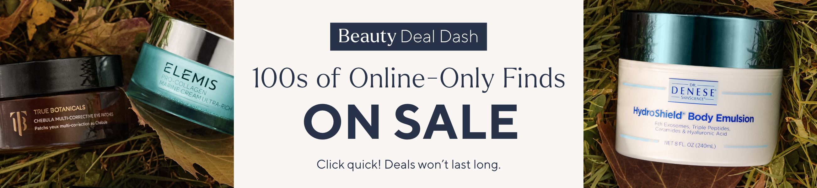Beauty Deal Dash - 100s of Online-Only Finds on Sale. Click quick! Deals won’t last long.