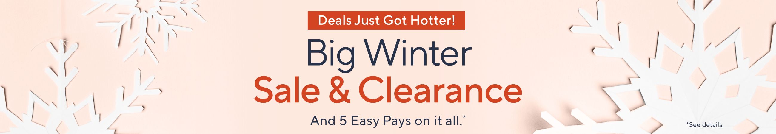 Deals Just Got Hotter! Big Winter Sale & Clearance - And 5 Easy Pays on it all.*    *See details.