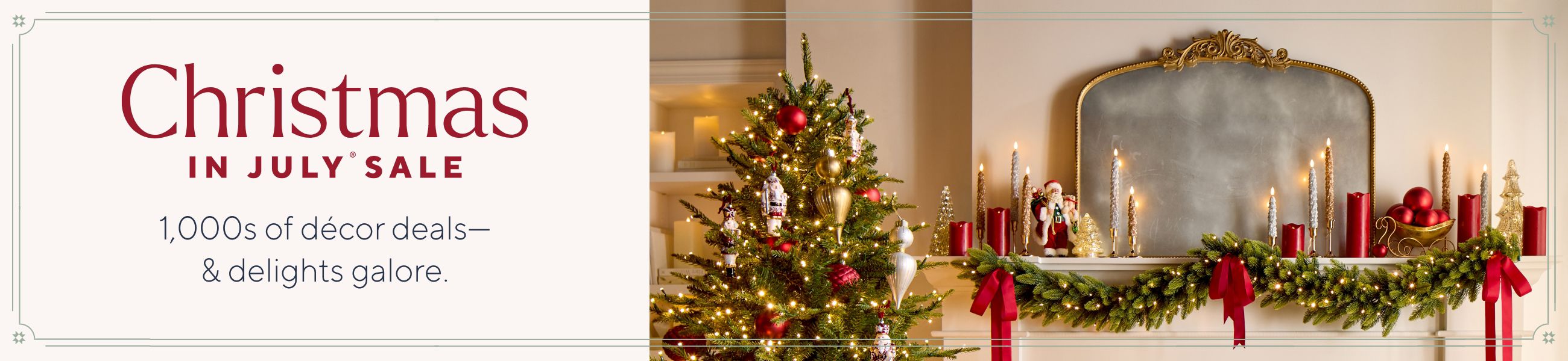 Christmas in July® Sale. 1,000s of décor deals—& delights galore.