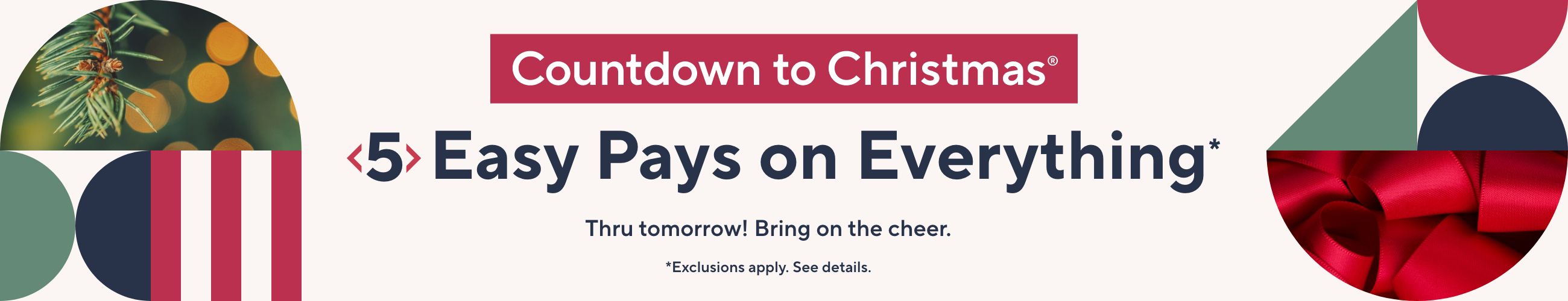 Countdown to Christmas® - 5 Easy Pays on Everything*  Thru tomorrow! Bring on the cheer.  *Exclusions apply. See details. 