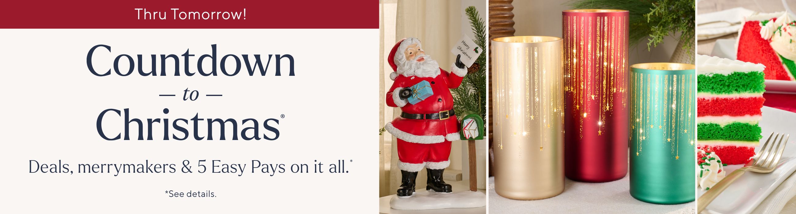 Thru Tomorrow! Countdown to Christmas® Deals, merrymakers & 5 Easy Pays on it all.* *See details.