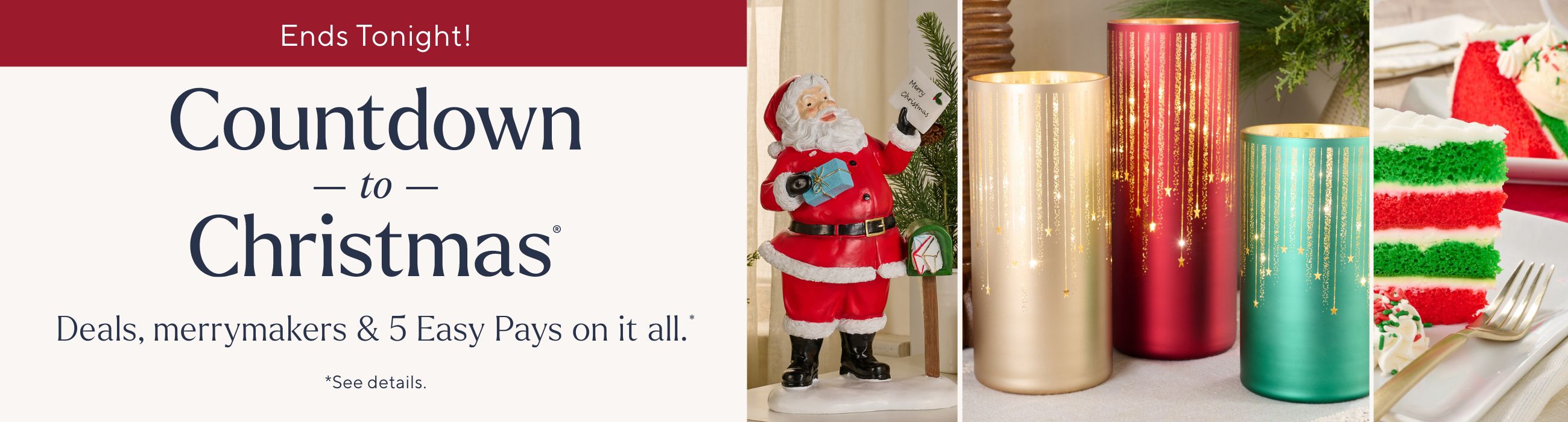 Ends Tonight! Countdown to Christmas® Deals, merrymakers & 5 Easy Pays on it all.*  *See details.