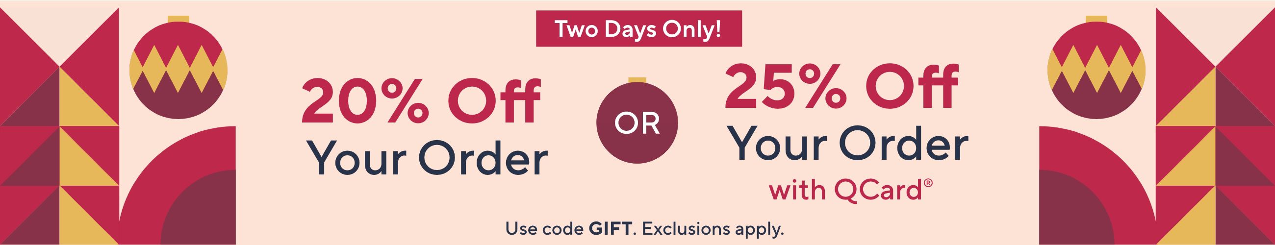 Two Days Only! 20% Off Your Order OR 25% Off Your Order with QCard® Use code GIFT. Exclusions apply.