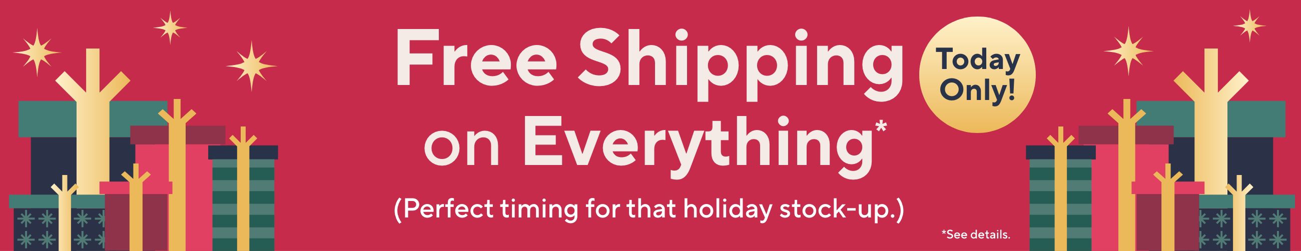 Today Only! Free Shipping on Everything* (Perfect timing for that holiday stock-up.) *See details.