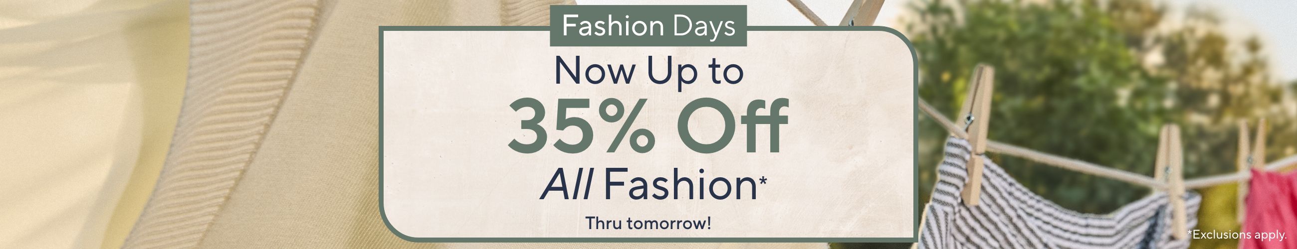 Thru tomorrow!  Fashion Days: Now Up to 35% Off All Fashion* *Exclusions apply.