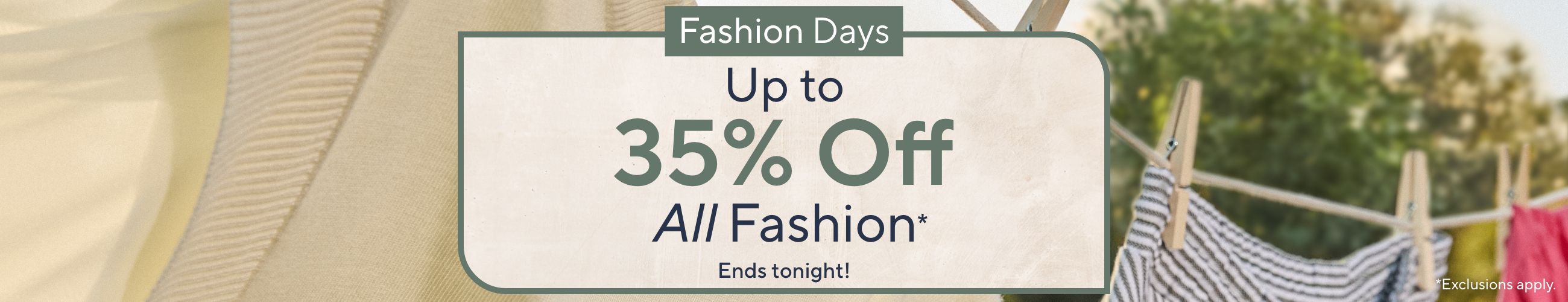 Ends tonight! Fashion Days - Up to 35% Off All Fashion*   *Exclusions apply.