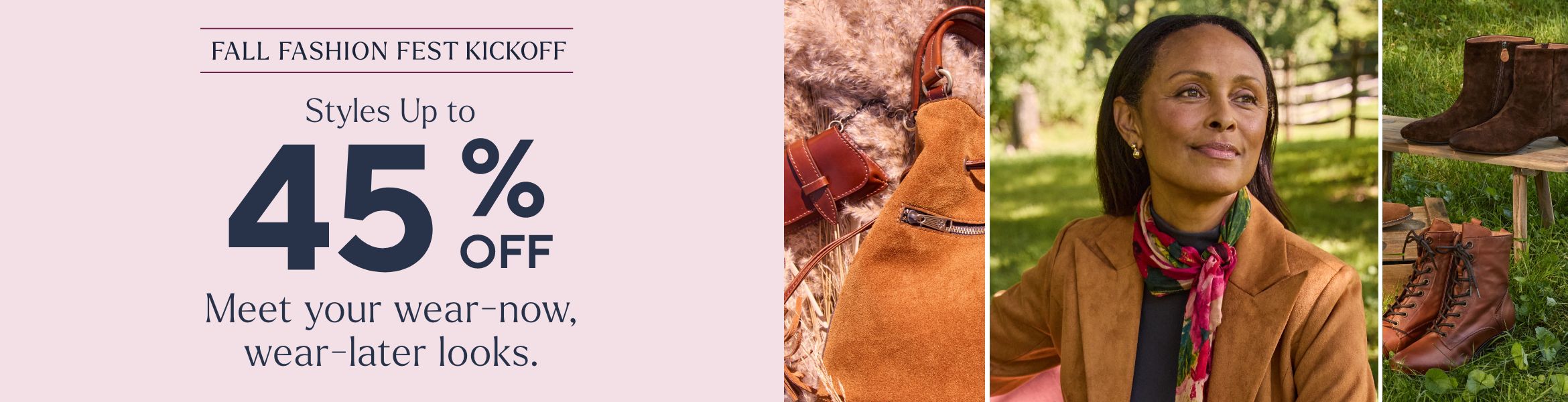 Fall Fashion Fest Kickoff - Styles Up to 45% Off. Meet your wear-now, wear-later looks.