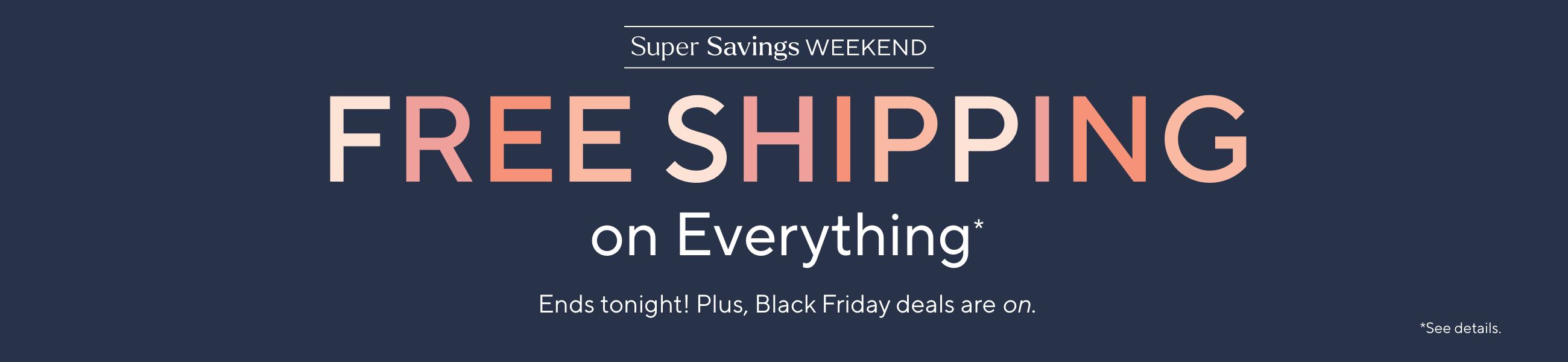 Super Savings Weekend - Free Shipping on Everything*. Ends tonight! Plus, Black Friday deals are on.  *See details.