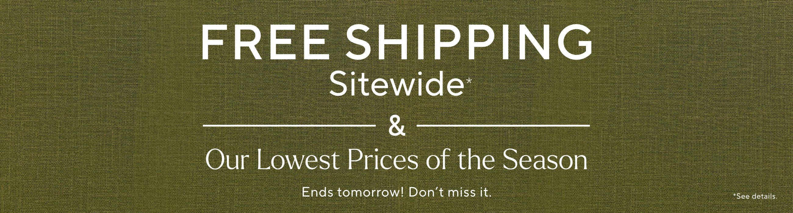 Free Shipping Sitewide* & Our Lowest Prices of the Season Ends tomorrow! Don't miss it.  *See details.