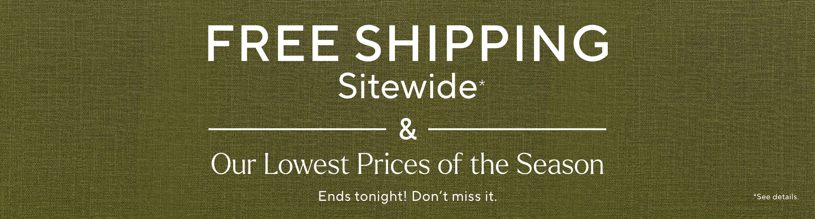Free Shipping Sitewide* & Our Lowest Prices of the Season Ends tonight! Don't miss it. *See details.