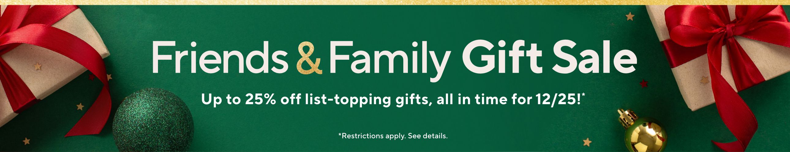 Friends & Family Gift Sale - Up to 25% off list-topping gifts, all in time for 12/25!*     *Restrictions apply. See details.   