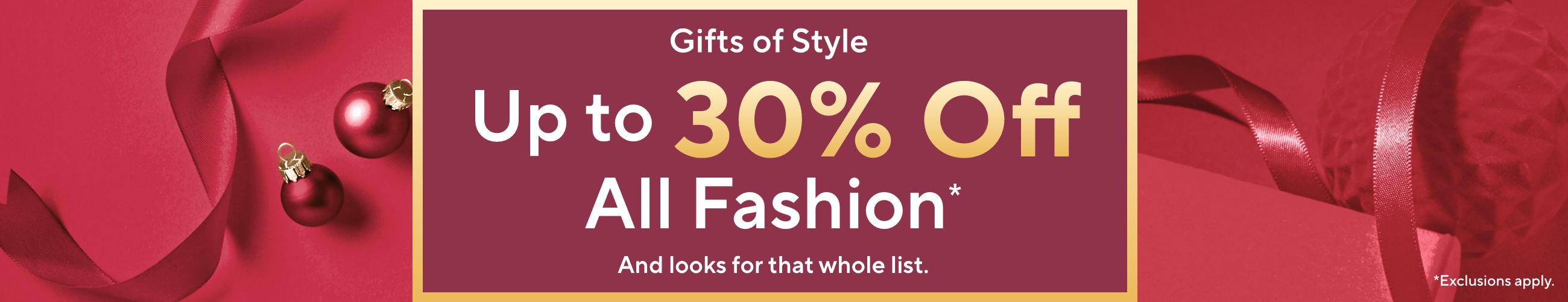  Gifts of Style - Up to 30% Off All Fashion*  And looks for that whole list. *Exclusions apply.