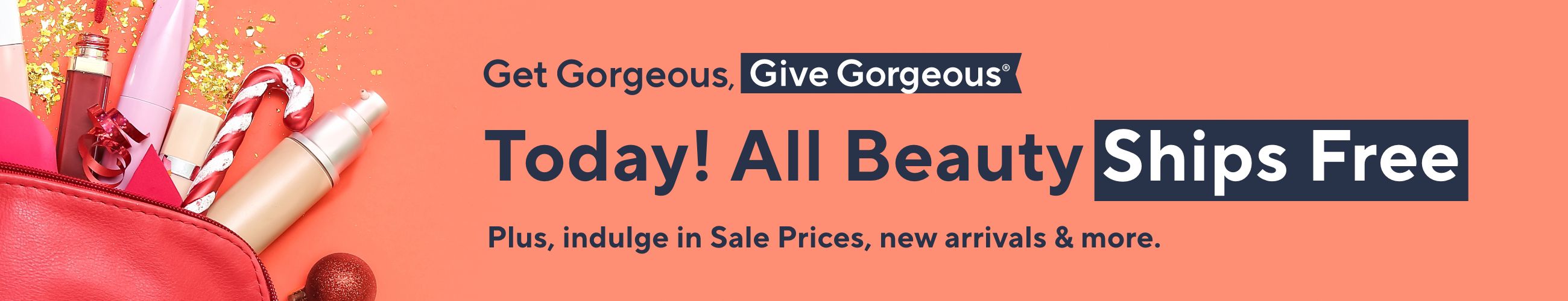 Get Gorgeous, Give Gorgeous®  - Today! All Beauty Ships Free - Plus, indulge in Sale Prices, new arrivals & more.