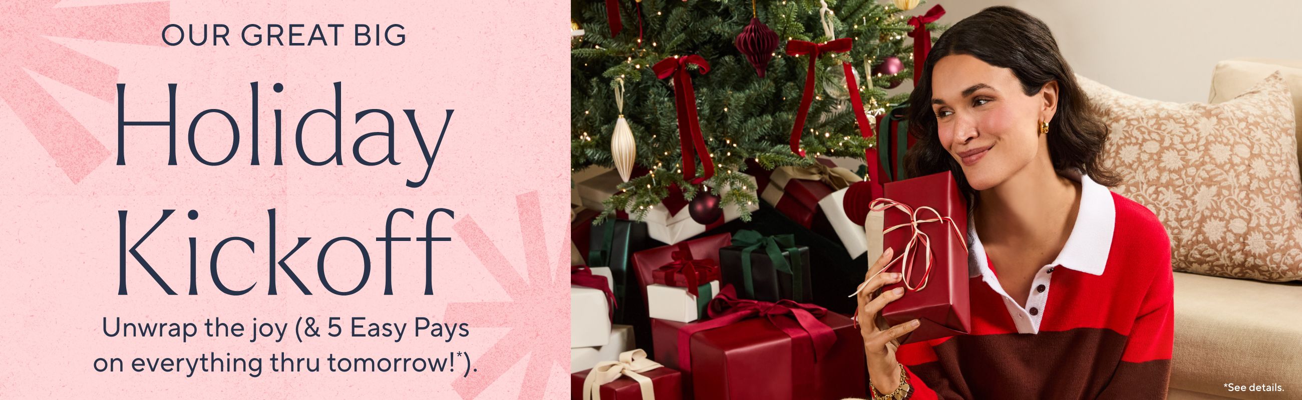 Our Great Big Holiday Kickoff. Unwrap the joy (& 5 Easy Pays on everything thru tomorrow!*).  *See details.