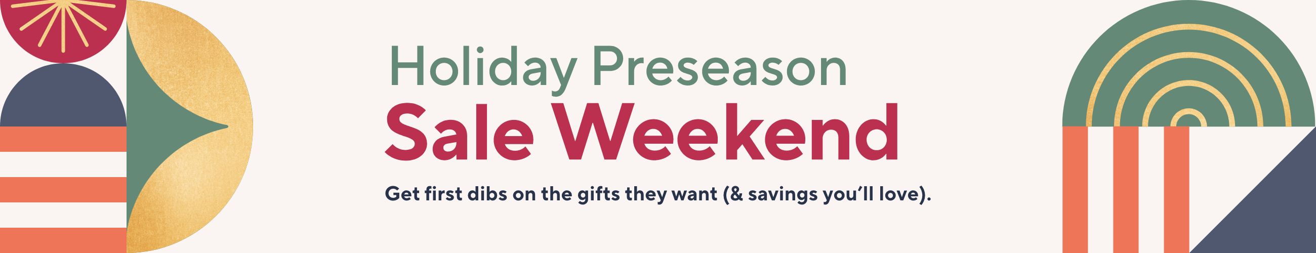 Holiday Preseason Sale Weekend - Get first dibs on the gifts they want (& savings you’ll love).