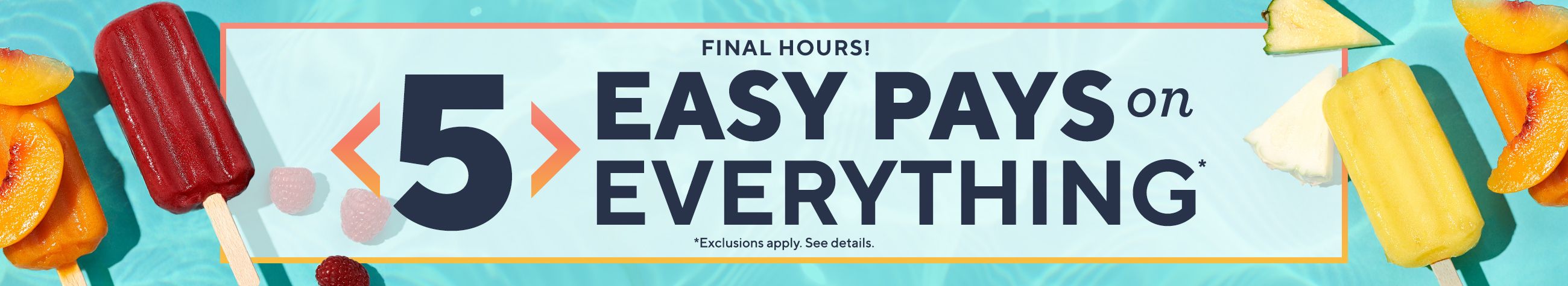 Final Hours! 5 Easy Pays on Everything* *Exclusions apply. See details. 