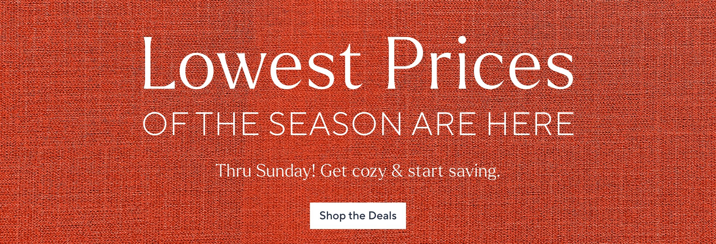 Lowest Prices of the Season Are Here. Thru Sunday! Get cozy & start saving. Shop the Deals