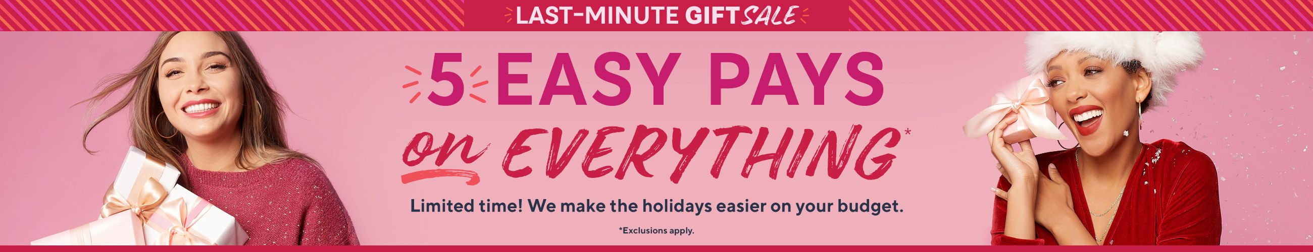 Last-Minute Gift Sale - 5 Easy Pays on Everything* Limited time! We make the holidays easier on your budget. *Exclusions apply.
