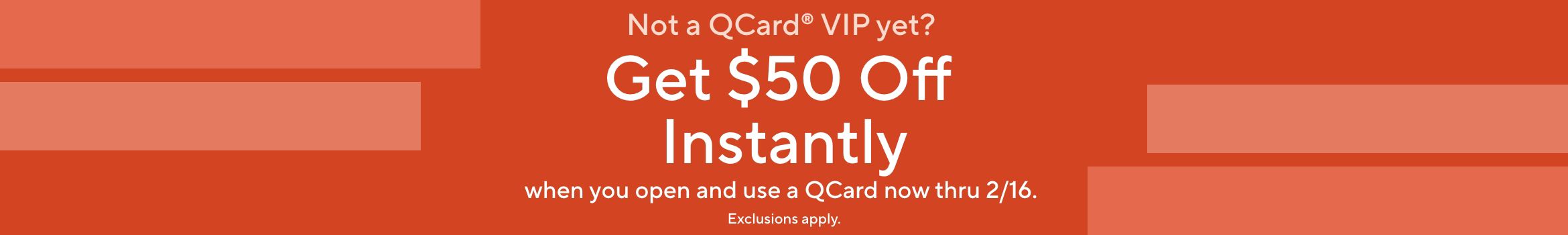 Not a QCard® VIP yet? Get $50 Off Instantly when you open and use a QCard now thru 2/16. Exclusions apply.