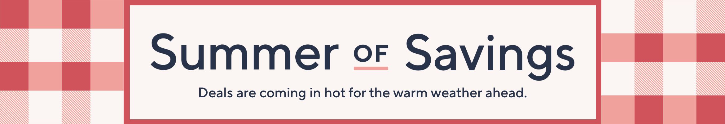 Summer of Savings. Deals are coming in hot for the warm weather ahead.