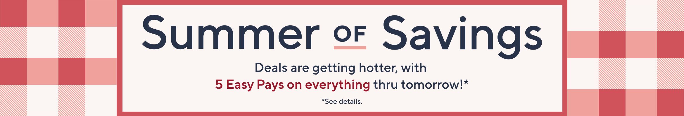 Summer of Savings. Deals are getting hotter, with 5 Easy Pays on everything thru tomorrow!*  *See details.