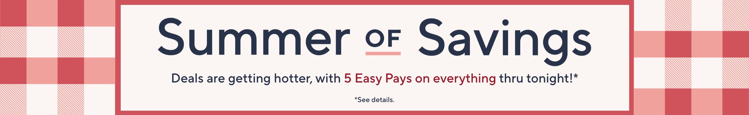 Summer of Savings. Deals are getting hotter, with 5 Easy Pays on everything thru tonight!*  *See details.