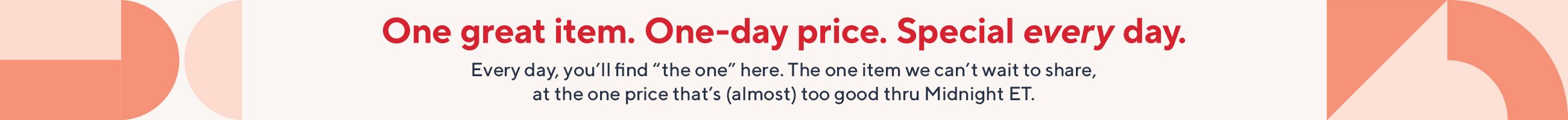 One great item. One-day price. Special every day. Every day, you’ll find “the one” here. The one item we can’t wait to share, at the one price that’s (almost) too good thru Midnight ET.