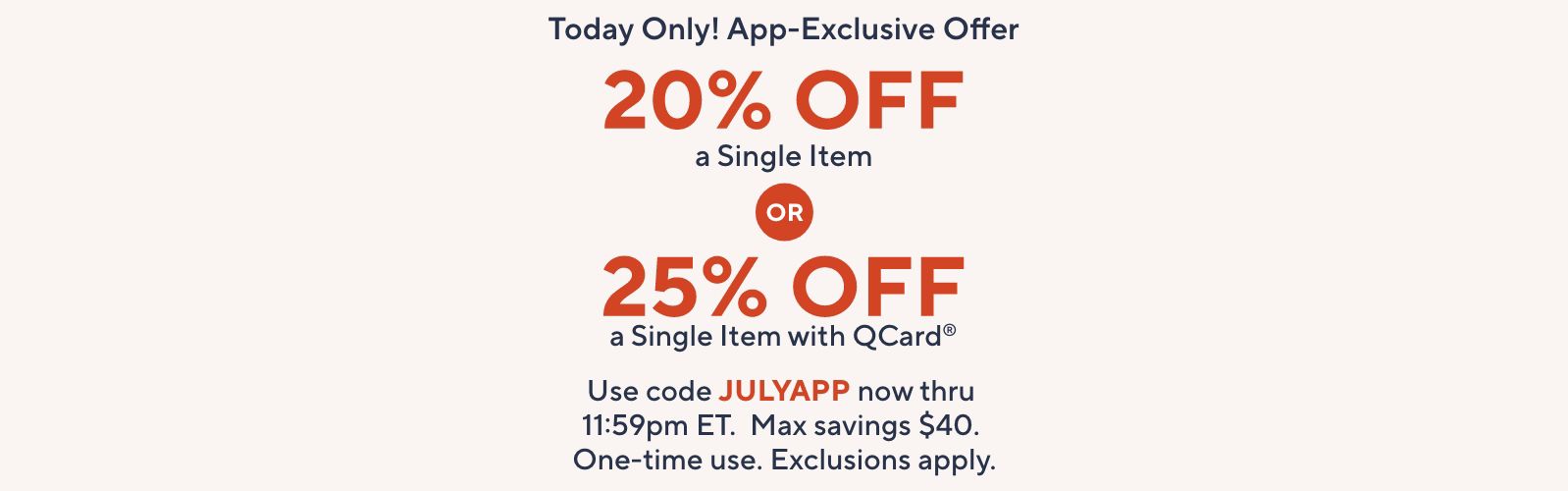 Today Only! App-Exclusive Offer: 20% Off a Single Item OR 25% Off a Single Item with QCard®.   Use code JULYAPP now thru 11:59pm ET. Max savings $40. One-time use. Exclusions apply.