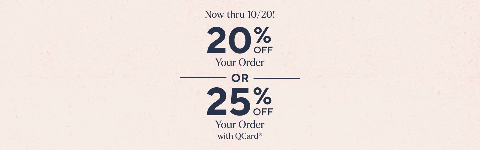 Now thru 10/20!  20% Off Your Order  OR  25% Off Your Order with QCard®