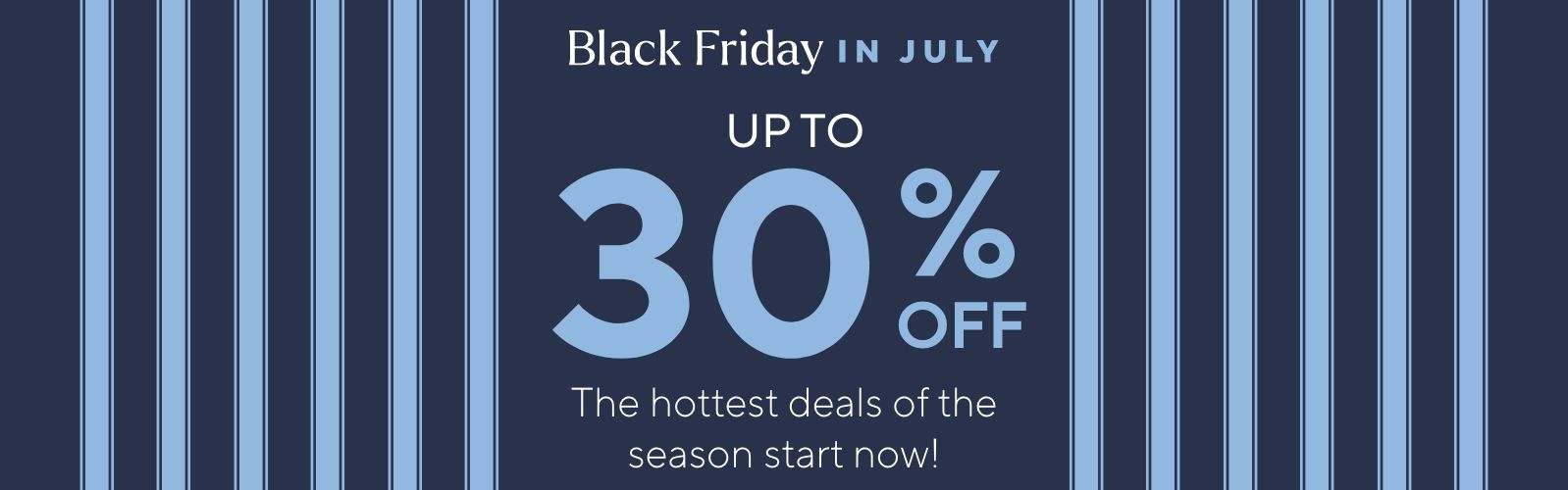 Black Friday in July Up to 30% Off. The hottest deals of the season start now!