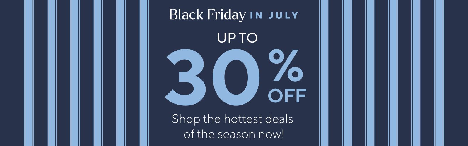 Black Friday in July Up to 30% Off. Shop the hottest deals of the season now!