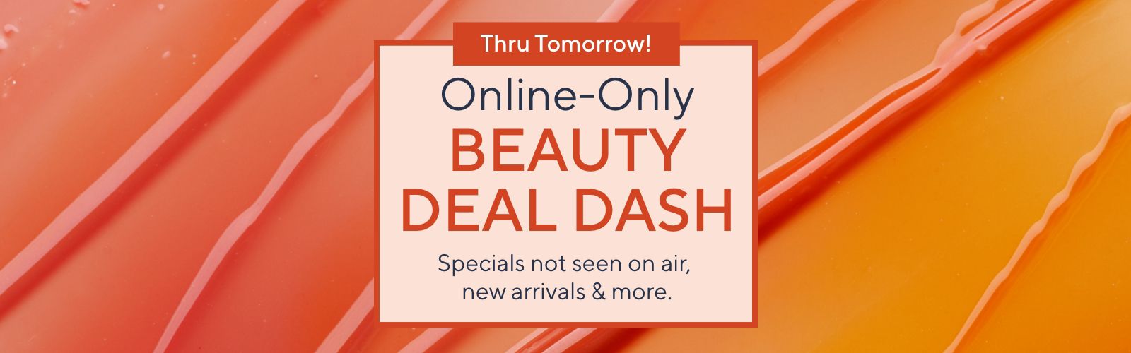 Thru Tomorrow!  Online-Only Beauty Deal Dash: Specials not seen on air, new arrivals & more.