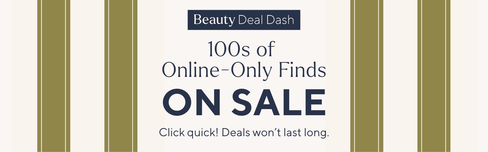 Beauty Deal Dash - 100s of Online-Only Finds on Sale. Click quick! Deals won’t last long.