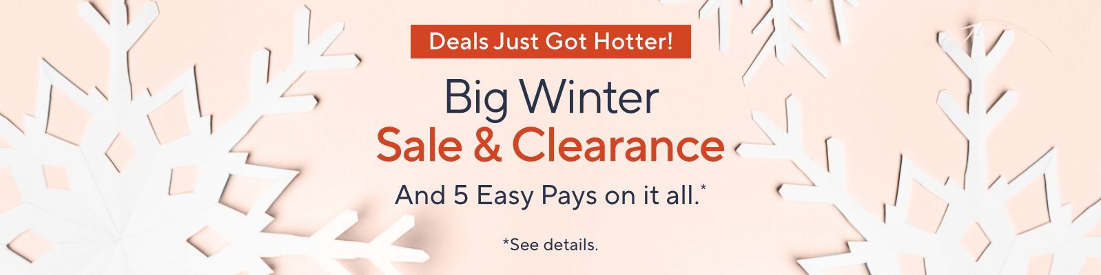 Deals Just Got Hotter! Big Winter Sale & Clearance - And 5 Easy Pays on it all.*    *See details.
