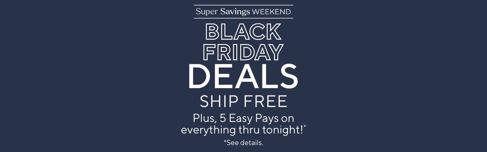 Super Savings Weekend - Black Friday Deals Ship Free. Plus, 5 Easy Pays on everything thru tonight!*       *See details.