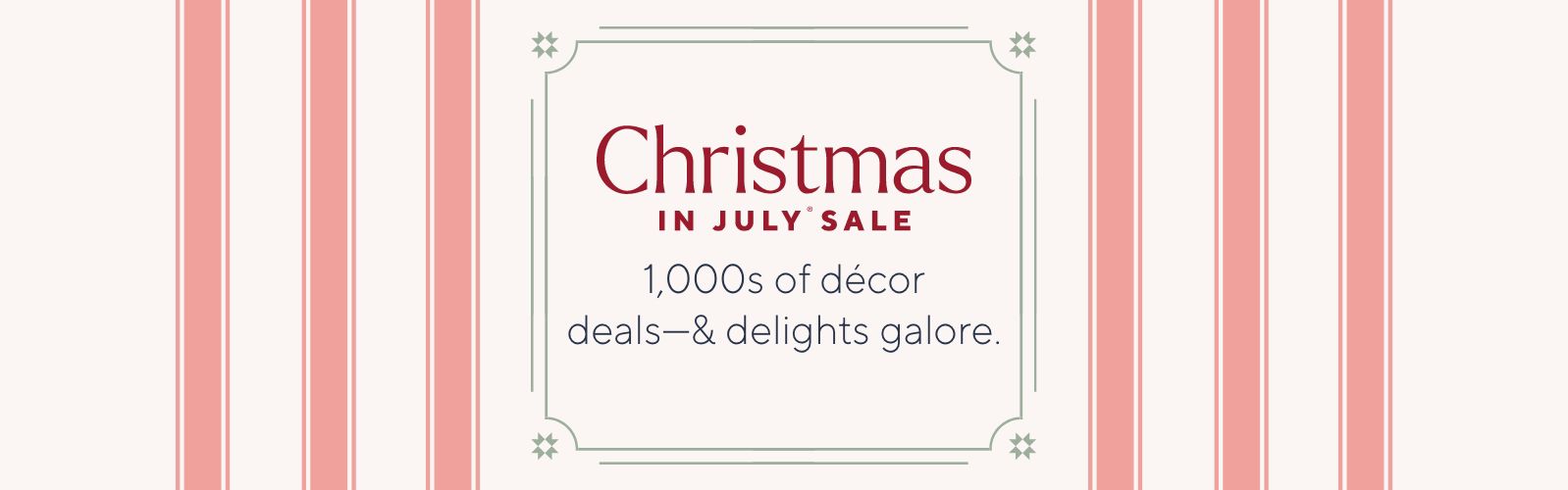 Christmas in July® Sale. 1,000s of décor deals—& delights galore.