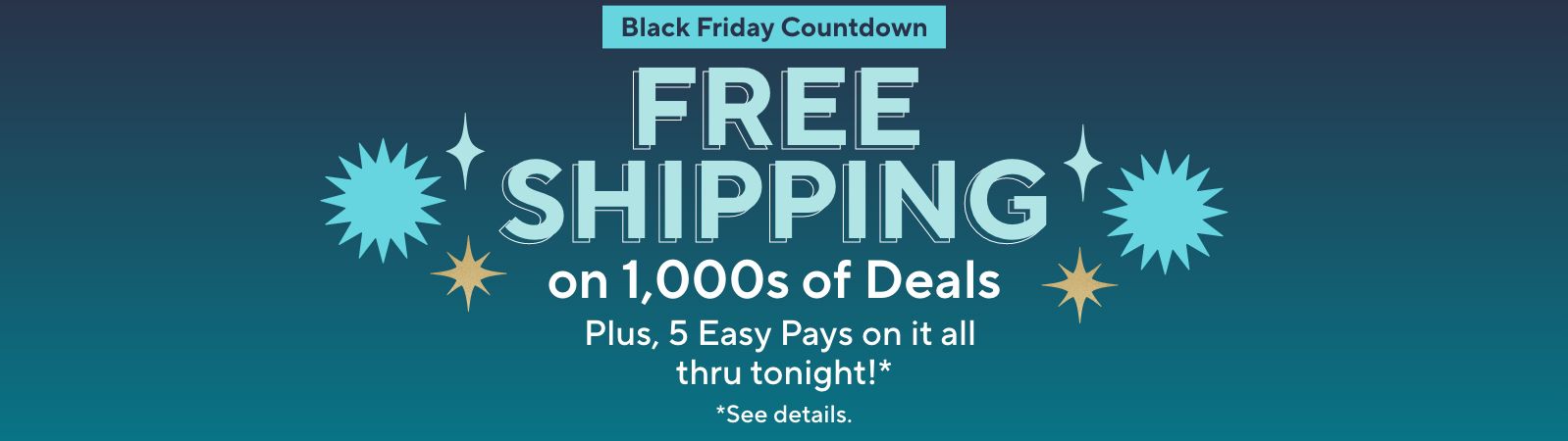 Black Friday Countdown - Free Shipping on 1,000s of Deals. Plus, 5 Easy Pays on it all thru tonight!*   *See details.
