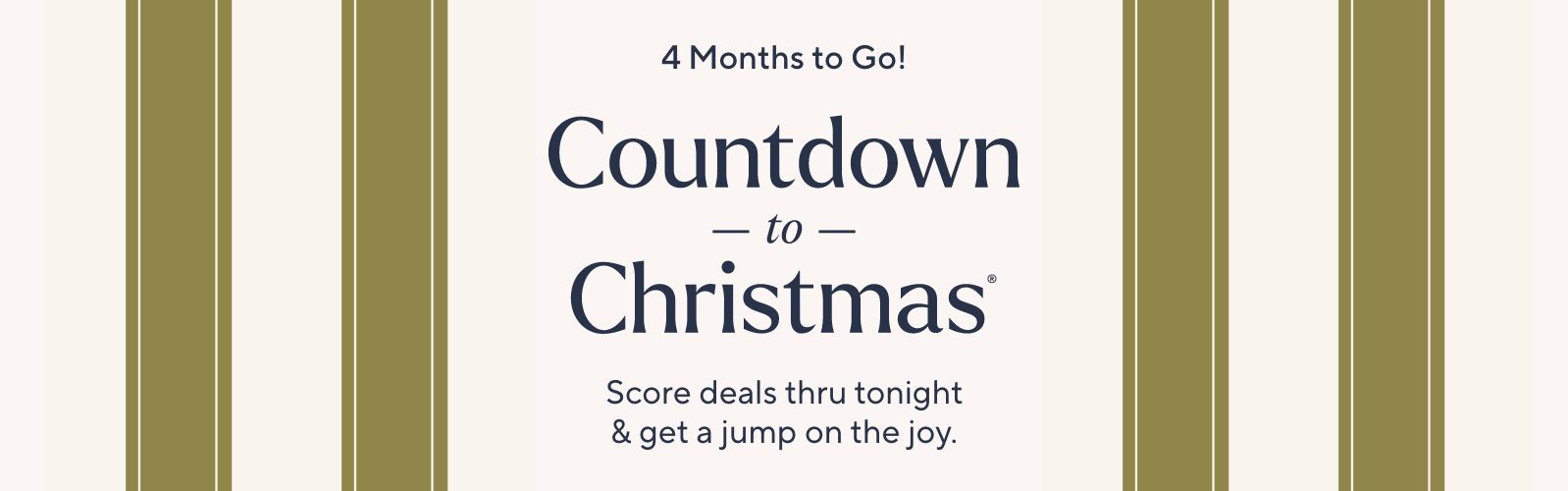 4 Months to Go! Countdown to Christmas®. Score deals thru tonight & get a jump on the joy.