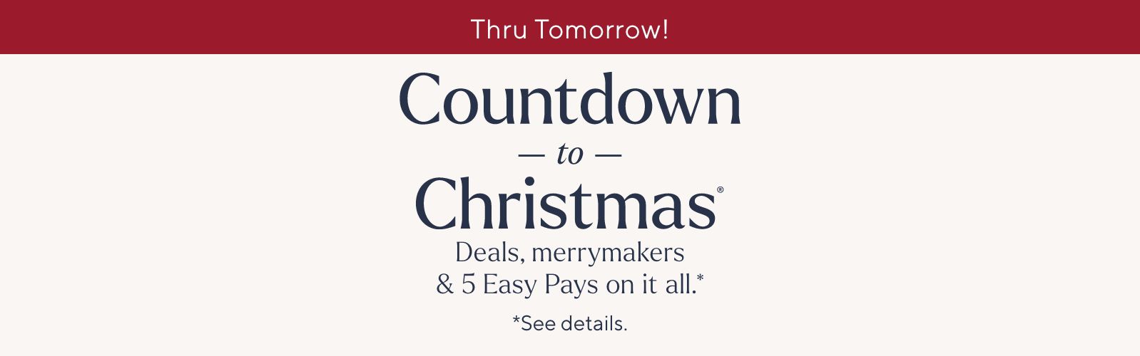 Thru Tomorrow! Countdown to Christmas® Deals, merrymakers & 5 Easy Pays on it all.* *See details.