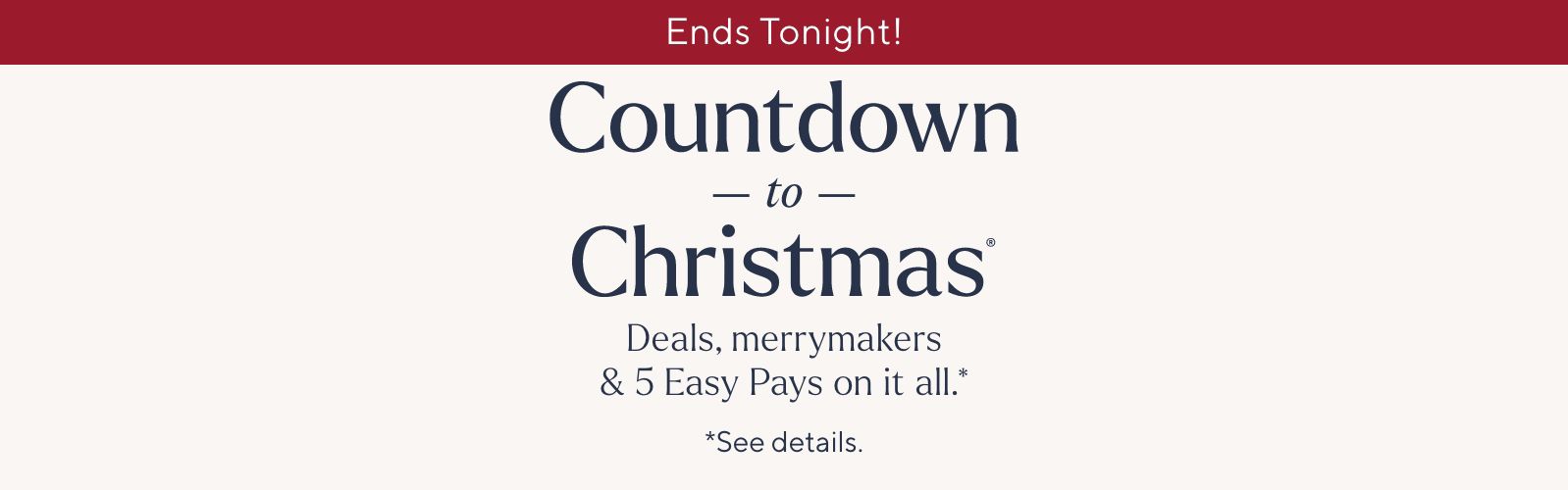 Ends Tonight! Countdown to Christmas® Deals, merrymakers & 5 Easy Pays on it all.*  *See details.