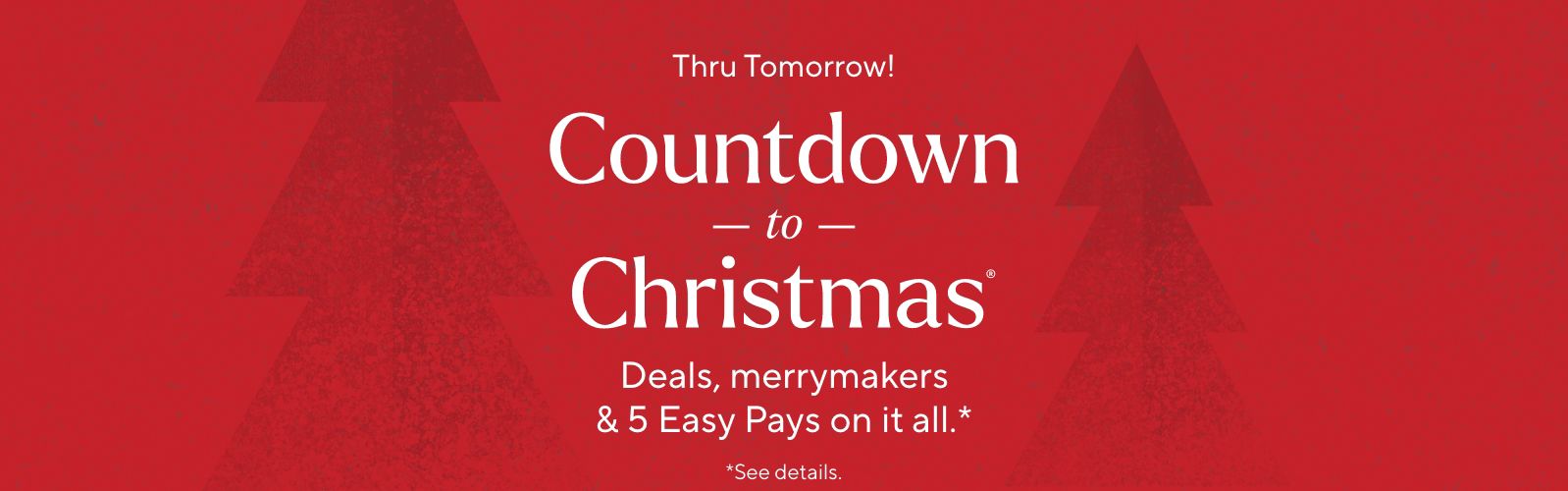 Thru Tomorrow! Countdown to Christmas®  Deals, merrymakers & 5 Easy Pays on it all.*    *See details.