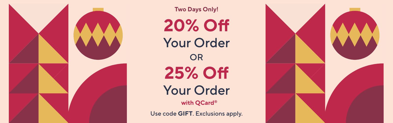 Two Days Only! 20% Off Your Order OR 25% Off Your Order with QCard® Use code GIFT. Exclusions apply.