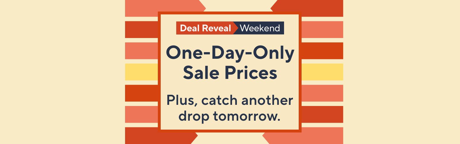Deal Reveal Weekend - One-Day-Only Sale Prices - Plus, catch another drop tomorrow. 