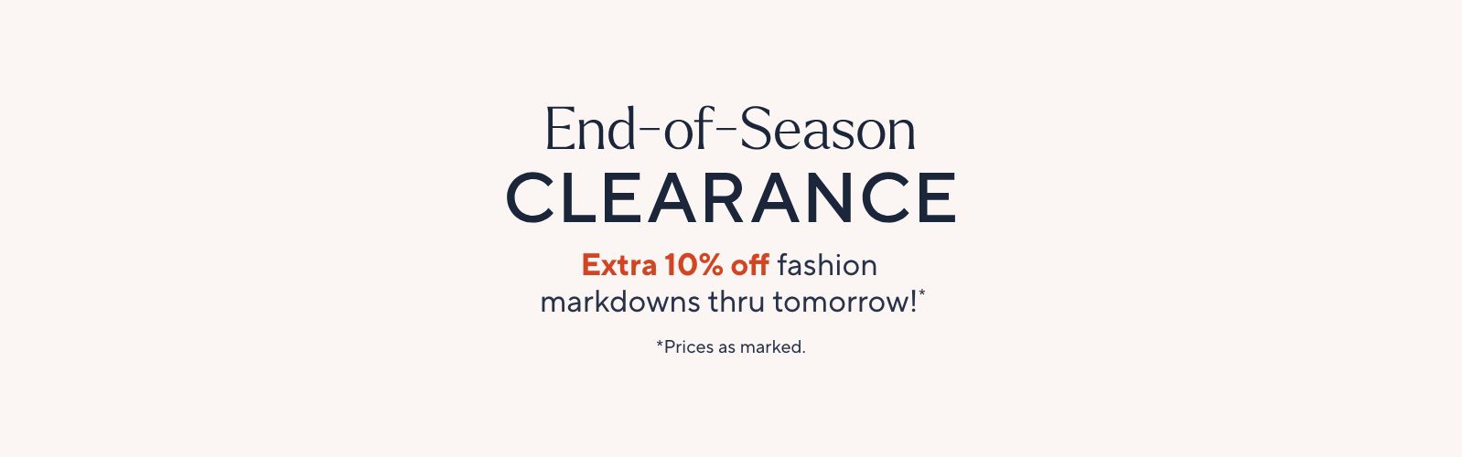End-of-Season Clearance. Extra 10% off fashion markdowns thru tomorrow!*    *Prices as marked. 